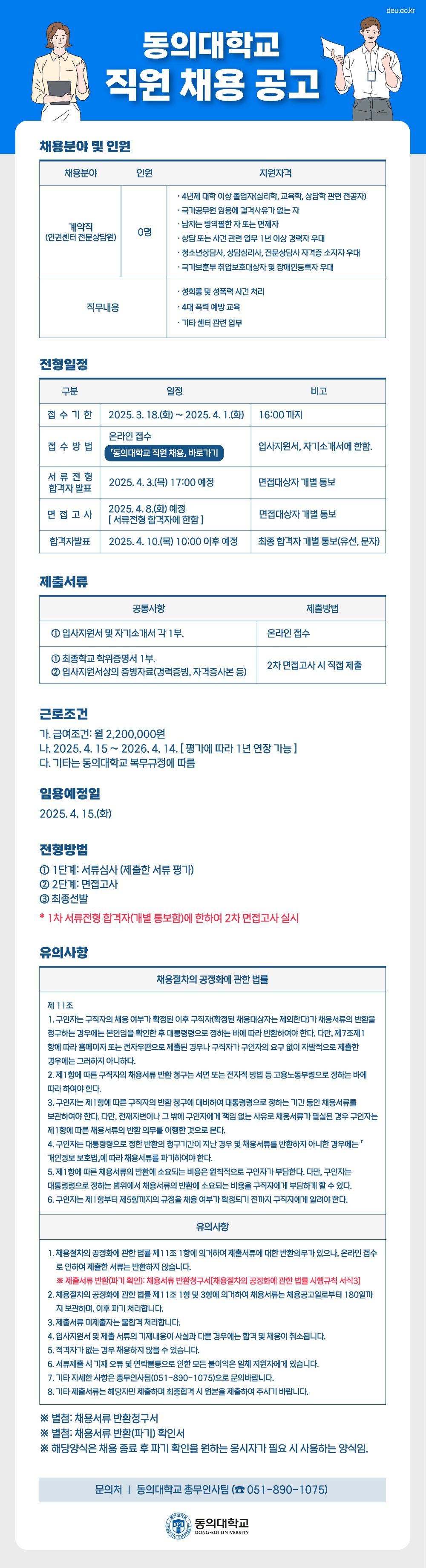 동의대학교 직원 채용 공고. 채용분야 및 인원: 계약직(인권센터 전문상담원), 인원: 0명. 지원자격은 4년제 대학 이상 졸업자(심리학, 교육학, 상담학 관련 전공자), 국가공무원 임용에 결격사유가 없는 자, 남자는 병역필한 자 또는 면제자, 상담 또는 사건 관련 업무 1년 이상 경력자 우대, 청소년상담사, 상담심리사, 전문상담사 자격증 소지자 우대, 국가보훈부 취업보호대상자 및 장애인등록자 우대. 직무내용은 성희롱 및 성폭력 사건 처리, 4대 폭력 예방 교육, 기타 센터 관련 업무이다.

전형일정은 다음과 같다. 접수기간은 2025년 3월 18일(화)부터 4월 1일(화) 16:00까지이며, 접수방법은 온라인 접수로 입사지원서와 자기소개서에 한함. 서류전형 합격자 발표는 2025년 4월 3일(목) 17:00 예정으로 면접대상자 개별 통보 예정. 면접고사는 2025년 4월 8일(화) 예정이며, 서류전형 합격자에 한하여 실시. 최종 합격자 발표는 2025년 4월 10일(목) 10:00 이후 개별 통보(유선, 문자) 예정이다.

제출서류는 공통사항으로 입사지원서 및 자기소개서 각 1부는 온라인 접수로 제출하며, 최종학교 학위증명서 1부와 입사지원서상의 증빙자료(경력증명서, 자격증사본 등)는 2차 면접고사 시 직접 제출한다.

근로조건은 급여 월 2,200,000원이며, 계약기간은 2025년 4월 15일부터 2026년 4월 14일까지로 평가에 따라 1년 연장 가능하다. 기타는 동의대학교 복무규정에 따름. 임용예정일은 2025년 4월 15일(화)이다.

전형방법은 1단계 서류심사(제출한 서류 평가), 2단계 면접고사, 3단계 최종선발이며, 1차 서류전형 합격자(개별 통보함)에 한하여 2차 면접고사를 실시한다.

유의사항. 채용절차의 공정화에 관한 법률 제11조에 따라 제출서류에 대한 반환 요청이 있으며, 온라인 접수로 인해 제출서류는 반환하지 않음. 제출서류 미제출자는 불합격 처리되며, 입사지원서 및 제출서류의 기재사항이 사실과 다를 경우에는 합격 및 채용이 취소된다. 적격자가 없는 경우 채용하지 않을 수 있으며, 서류제출 시 기재 오류 및 연락불통 등으로 인한 불이익은 지원자에게 있음. 기타 자세한 사항은 총무인사팀(051-890-1075)로 문의. 기타 제출서류는 해당자만 제출하며 최종합격 시 원본을 제출해야 한다.

별첨: 채용서류 반환청구서, 채용서류 반환(파기) 확인서. 해당 양식은 채용 종료 후 파기 확인을 원하는 응시자가 필요 시 사용하는 양식이다.

문의처: 동의대학교 총무인사팀(051-890-1075)

